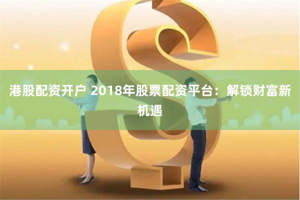 港股配资开户 2018年股票配资平台：解锁财富新机遇