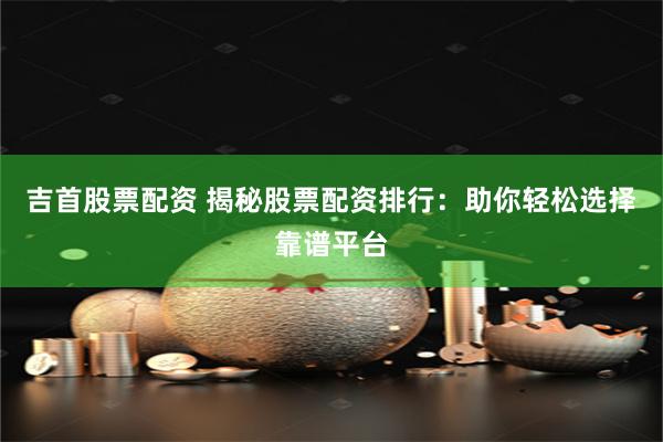 吉首股票配资 揭秘股票配资排行：助你轻松选择靠谱平台