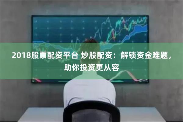 2018股票配资平台 炒股配资：解锁资金难题，助你投资更从容
