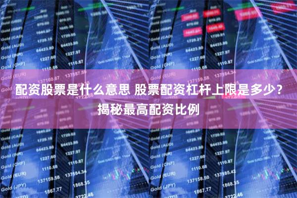 配资股票是什么意思 股票配资杠杆上限是多少？揭秘最高配资比例