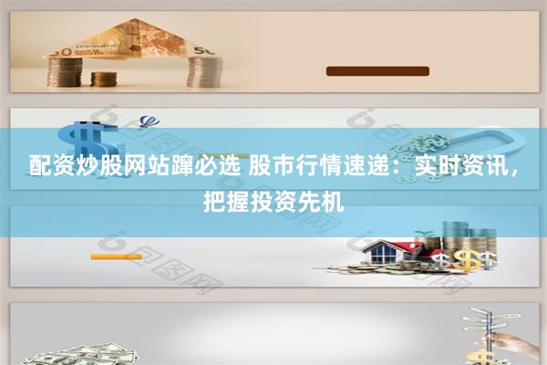 配资炒股网站蹿必选 股市行情速递：实时资讯，把握投资先机