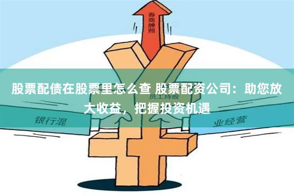 股票配债在股票里怎么查 股票配资公司：助您放大收益，把握投资机遇