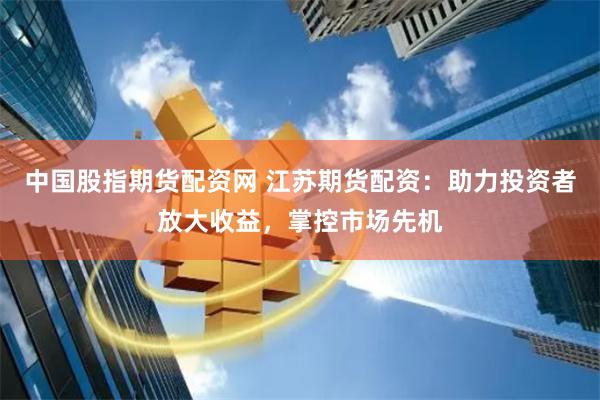 中国股指期货配资网 江苏期货配资：助力投资者放大收益，掌控市场先机