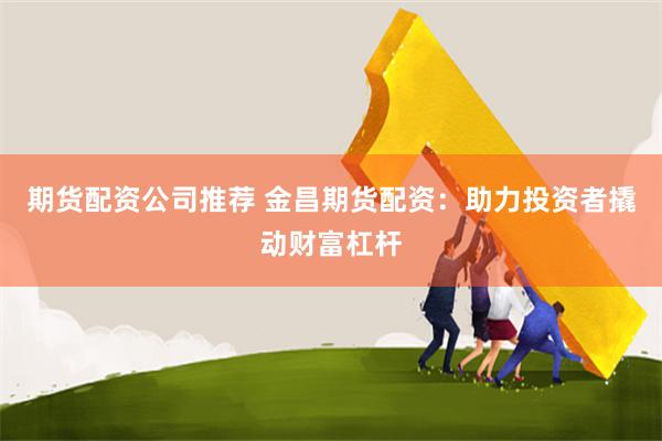 期货配资公司推荐 金昌期货配资：助力投资者撬动财富杠杆