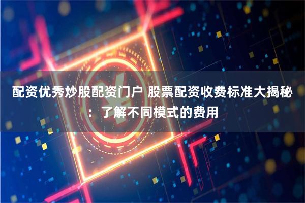配资优秀炒股配资门户 股票配资收费标准大揭秘:了解不同模式的费用