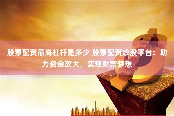 股票配资最高杠杆是多少 股票配资炒股平台:助力资金放大,实现财富梦想