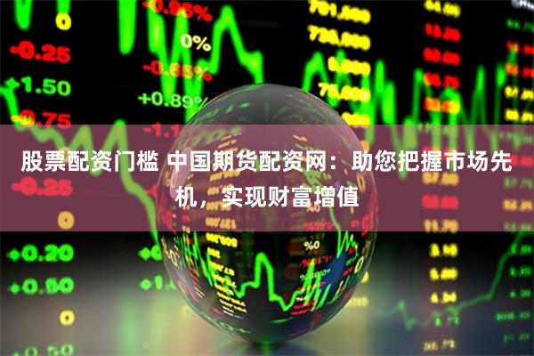 股票配资门槛 中国期货配资网:助您把握市场先机,实现财富增值