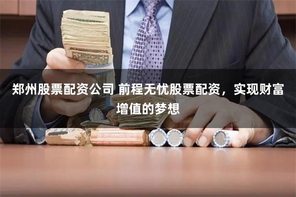 郑州股票配资公司 前程无忧股票配资，实现财富增值的梦想