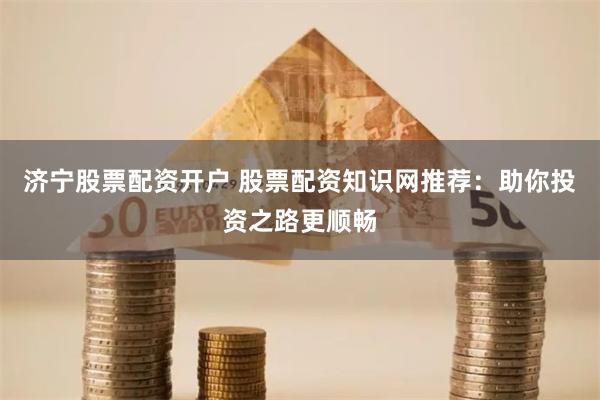 济宁股票配资开户 股票配资知识网推荐：助你投资之路更顺畅